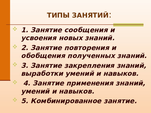 ТИПЫ ЗАНЯТИЙ : 1. Занятие сообщения и усвоения новых знаний.  2. Занятие повторения и обобщения полученных знаний. 3. Занятие закрепления знаний, выработки умений и навыков.  4. Занятие применения знаний, умений и навыков. 5. Комбинированное занятие.   