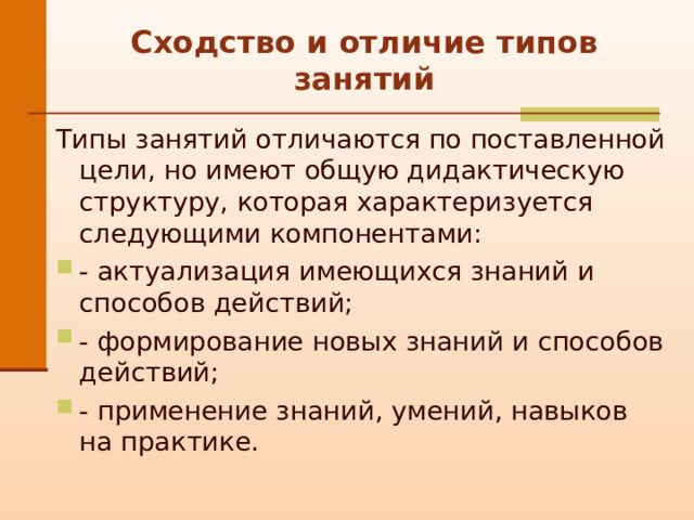 С ходство и отличие типов занятий Типы занятий отличаются по поставленной цели, но имеют общую дидактическую структуру, которая характеризуется следующими компонентами: - актуализация имеющихся знаний и способов действий;  - формирование новых знаний и способов действий; - применение знаний, умений, навыков на практике. 