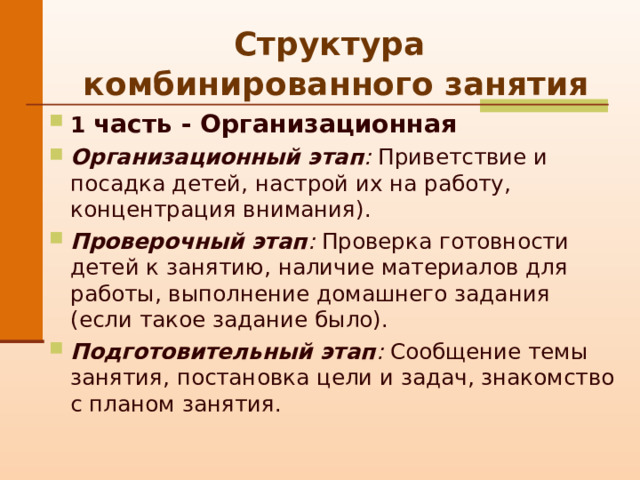 Структура   комбинированного занятия 1 часть - Организационная Организационный этап :  П риветствие и посадка детей, настрой их на работу, концентрация внимания). Проверочный этап : Проверка готовности детей к занятию, наличие материалов для работы, выполнение домашнего задания (если такое задание было). Подготовительный этап : Сообщение темы занятия, постановка цели и задач, знакомство с планом занятия. 