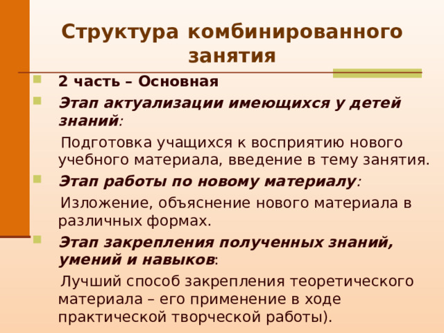 Структура  комбинированного занятия 2 часть – Основная Этап актуализации имеющихся у детей знаний :  Подготовка учащихся к восприятию нового учебного материала, введение в тему занятия. Этап работы по новому материалу :  Изложение, о бъяснение нового материала в различных формах. Этап закрепления полученных знаний, умений и навыков :  Лучший способ закрепления теоретического материала – его применение в ходе практической творческой работы). 