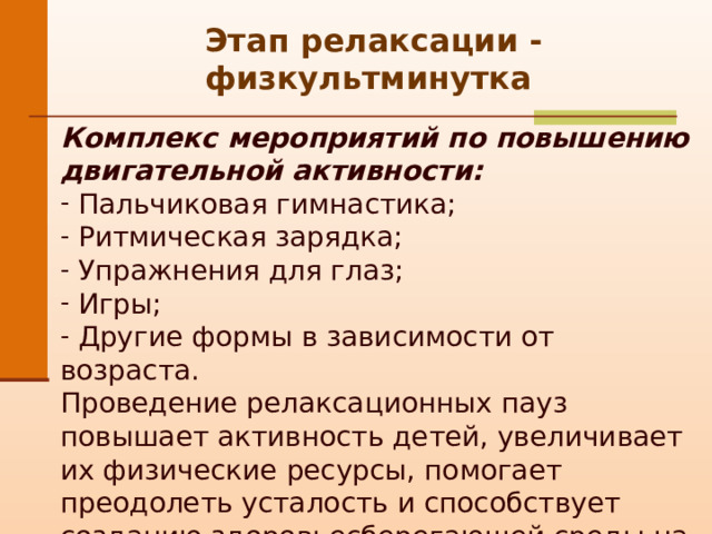 Этап релаксации - физкультминутка Комплекс мероприятий по повышению двигательной активности:   Пальчиковая гимнастика;  Ритмическая зарядка;  Упражнения для глаз;  Игры;  Другие формы в зависимости от возраста. Проведение релаксационных пауз повышает активность детей, увеличивает их физические ресурсы, помогает преодолеть усталость и способствует созданию здоровьесберегающей среды на занятии. 