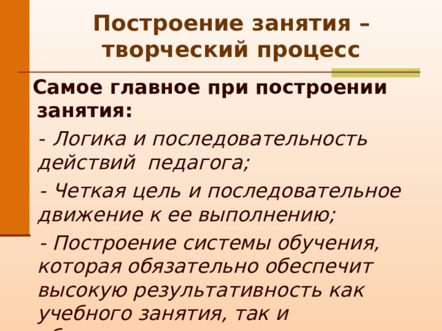 Построение занятия – творческий процесс  Самое главное при построении занятия:  - Логика и последовательность действий педагога;  - Четкая цель и последовательное движение к ее выполнению;  - Построение системы обучения, которая обязательно обеспечит высокую результативность как учебного занятия, так и образовательного процесса в целом .  