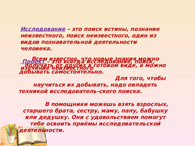         Всем известно, что новые знания можно получать от других в готовом виде, а можно добывать самостоятельно. Для того, чтобы научиться их добывать, надо овладеть техникой исследователь-ского поиска. В помощники можешь взять взрослых, старшего брата, сестру, маму, папу, бабушку или дедушку. Они с удовольствием помогут тебе освоить приёмы исследовательской деятельности.  Исследование – это поиск истины, познание неизвестного, поиск неизвестного, один из видов познавательной деятельности человека.  Проект – это всегда исследование, поиск, изучение неизвестного 