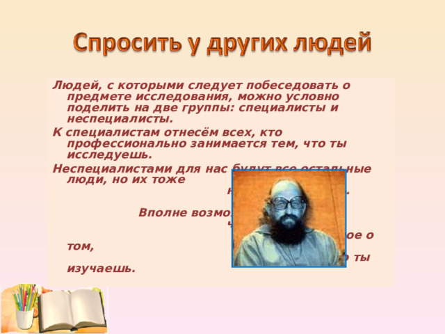 Людей, с которыми следует побеседовать о предмете исследования, можно условно поделить на две группы: специалисты и неспециалисты. К специалистам отнесём всех, кто профессионально занимается тем, что ты исследуешь. Неспециалистами для нас будут все остальные люди, но их тоже надо расспросить. Вполне возможно, что кто-то из них знает важное о том, что ты изучаешь. 