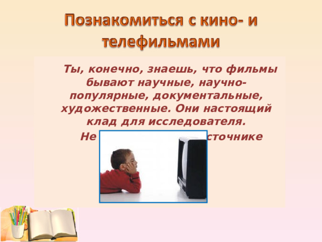  Ты, конечно, знаешь, что фильмы бывают научные, научно-популярные, документальные, художественные. Они настоящий клад для исследователя.  Не забудь об этом источнике знаний!  