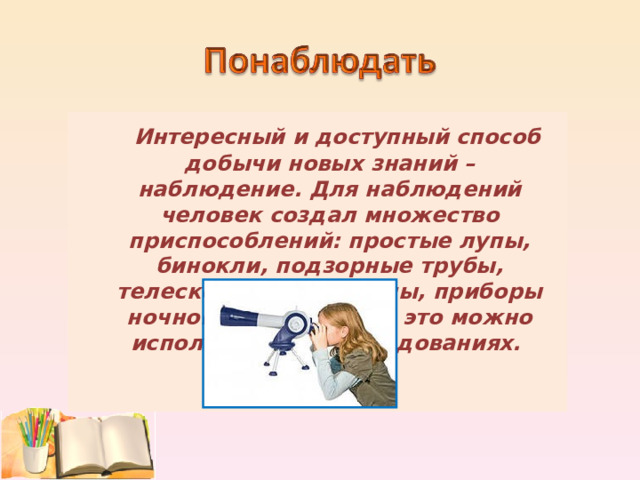  Интересный и доступный способ добычи новых знаний – наблюдение. Для наблюдений человек создал множество приспособлений: простые лупы, бинокли, подзорные трубы, телескопы, микроскопы, приборы ночного видения. Всё это можно использовать в исследованиях.  