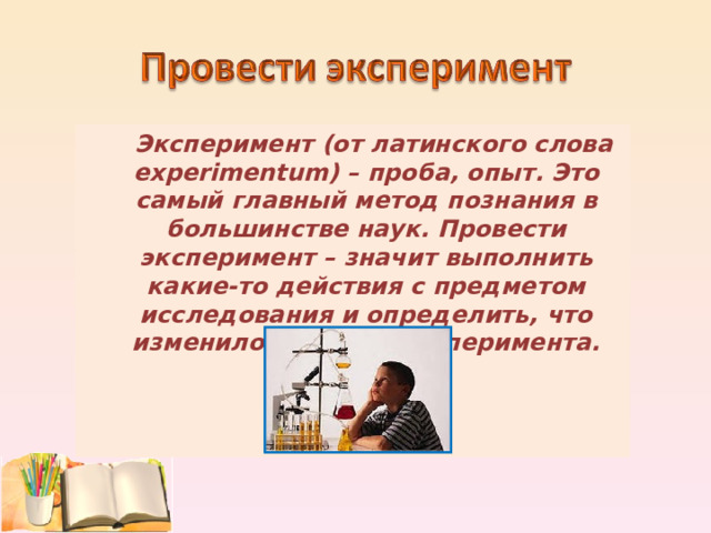  Эксперимент (от латинского слова experimentum) – проба, опыт. Это самый главный метод познания в большинстве наук. Провести эксперимент – значит выполнить какие-то действия с предметом исследования и определить, что изменилось в ходе эксперимента.  