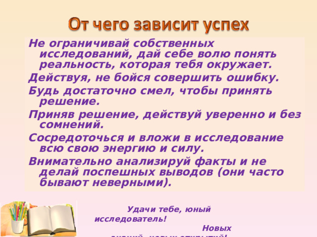 Не ограничивай собственных исследований, дай себе волю понять реальность, которая тебя окружает. Действуя, не бойся совершить ошибку. Будь достаточно смел, чтобы принять решение. Приняв решение, действуй уверенно и без сомнений. Сосредоточься и вложи в исследование всю свою энергию и силу. Внимательно анализируй факты и не делай поспешных выводов (они часто бывают неверными).  Удачи тебе, юный исследователь! Новых знаний, новых открытий! 