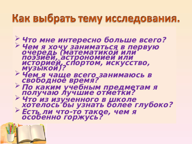  Что мне интересно больше всего? Чем я хочу заниматься в первую очередь (математикой или поэзией, астрономией или историей, спортом, искусство, музыкой)? Чем я чаще всего занимаюсь в свободное время? По каким учебным предметам я получаю лучшие отметки? Что из изученного в школе хотелось бы узнать более глубоко? Есть ли что-то такое, чем я особенно горжусь?  