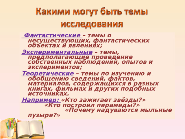  Фантастические – темы о несуществующих, фантастических объектах и явлениях; Экспериментальные – темы, предполагающие проведение собственных наблюдений, опытов и экспериментов; Теоретические  – темы по изучению и обобщению сведений, фактов, материалов, содержащихся в разных книгах, фильмах и других подобных источниках. Например: «Кто зажигает звёзды?» «Кто построил пирамиды?» «Почему надуваются мыльные пузыри?» 