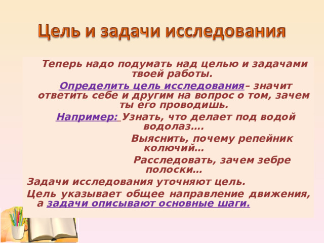  Теперь надо подумать над целью и задачами твоей работы.  Определить цель исследования – значит ответить себе и другим на вопрос о том, зачем ты его проводишь.  Например:  Узнать, что делает под водой водолаз….  Выяснить, почему репейник колючий…  Расследовать, зачем зебре полоски… Задачи исследования уточняют цель. Цель указывает общее направление движения, а задачи описывают основные шаги. 