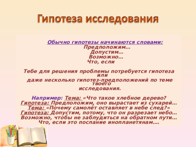   Обычно гипотезы начинаются словами:  Предположим…  Допустим…  Возможно…  Что, если  Тебе для решения проблемы потребуется гипотеза или  даже несколько гипотез-предположений по теме твоего  исследования.  Например: Тема: «Что такое хлебное дерево? Гипотеза: Предположим, оно вырастает из сухарей… Тема: «Почему самолёт оставляет в небе след?» Гипотеза: Допустим, потому, что он разрезает небо… Возможно, чтобы не заблудиться на обратном пути… Что, если это послание инопланетянам….  