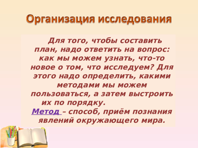  Для того, чтобы составить план, надо ответить на вопрос: как мы можем узнать, что-то новое о том, что исследуем? Для этого надо определить, какими методами мы можем пользоваться, а затем выстроить их по порядку. Метод – способ, приём познания явлений окружающего мира. 