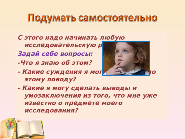 С этого надо начинать любую исследовательскую работу. Задай себе вопросы: -Что я знаю об этом? - Какие суждения я могу высказать по этому поводу? - Какие я могу сделать выводы и умозаключения из того, что мне уже известно о предмете моего исследования?  