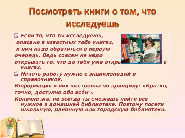 Если то, что ты исследуешь,  описано в известных тебе книгах,  к ним надо обратиться в первую очередь. Ведь совсем не надо открывать то, что до тебя уже открыто и записано в книгах. Начать работу нужно с энциклопедий и справочников. Информация в них выстроена по принципу: «Кратко, точно, доступно обо всём». Конечно же, не всегда ты сможешь найти все нужное в домашней библиотеке. Поэтому посети школьную, районную или городскую библиотеки.  