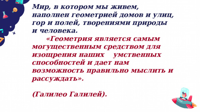 Мир, в котором мы живем, наполнен геометрией домов и улиц, гор и полей, творениями природы и человека.  «Геометрия является самым могущественным средством для изощрения наших умственных способностей и дает нам возможность правильно мыслить и рассуждать».  (Галилео Галилей). 