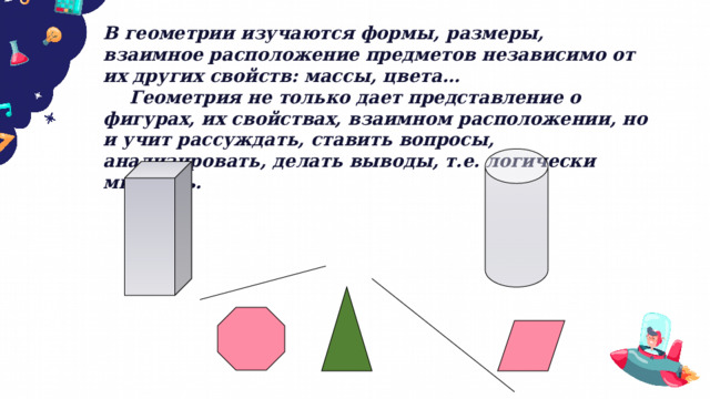 В геометрии изучаются формы, размеры, взаимное расположение предметов независимо от их других свойств: массы, цвета…  Геометрия не только дает представление о фигурах, их свойствах, взаимном расположении, но и учит рассуждать, ставить вопросы, анализировать, делать выводы, т.е. логически мыслить.  