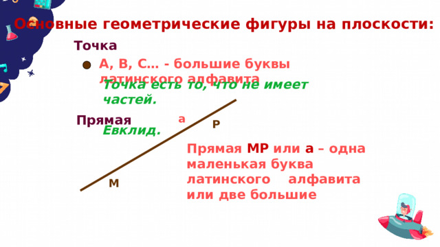 Основные геометрические фигуры на плоскости: Точка А, В, С… - большие буквы латинского алфавита Точка есть то, что не имеет частей.  Евклид. Прямая а Р Прямая МР или а – одна маленькая буква латинского алфавита или две большие  М 