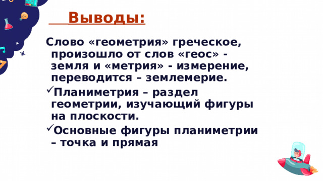  Выводы: Слово «геометрия» греческое, произошло от слов «геос» - земля и «метрия» - измерение, переводится – землемерие. Планиметрия – раздел геометрии, изучающий фигуры на плоскости. Основные фигуры планиметрии – точка и прямая  