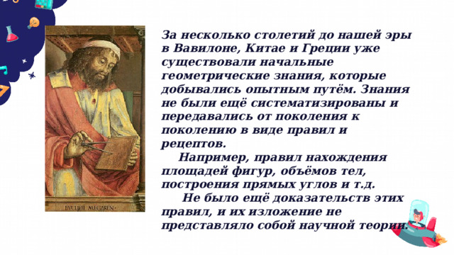 За несколько столетий до нашей эры в Вавилоне, Китае и Греции уже существовали начальные геометрические знания, которые добывались опытным путём. Знания не были ещё систематизированы и передавались от поколения к поколению в виде правил и рецептов.  Например, правил нахождения площадей фигур, объёмов тел, построения прямых углов и т.д.   Не было ещё доказательств этих правил, и их изложение не представляло собой научной теории. 