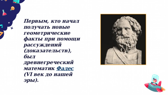 Первым, кто начал получать новые геометрические факты при помощи рассуждений (доказательств), был древнегреческий математик Фалес (VI век до нашей эры). 