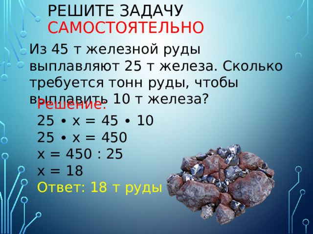 Решите задачу  самостоятельно Из 45 т железной руды выплавляют 25 т железа. Сколько требуется тонн руды, чтобы выплавить 10 т железа? Решение: 25 ∙ х = 45 ∙ 10 25 ∙ х = 450 х = 450 : 25 х = 18 Ответ: 18 т руды 
