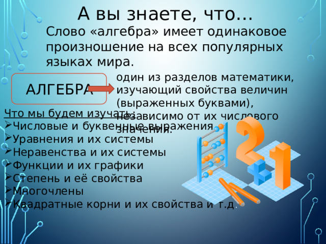 А вы знаете, что… Слово «алгебра» имеет одинаковое произношение на всех популярных языках мира. один из разделов математики, изучающий свойства величин (выраженных буквами), независимо от их числового значения. АЛГЕБРА Что мы будем изучать: Числовые и буквенные выражения Уравнения и их системы Неравенства и их системы Функции и их графики Степень и её свойства Многочлены Квадратные корни и их свойства и т.д . 