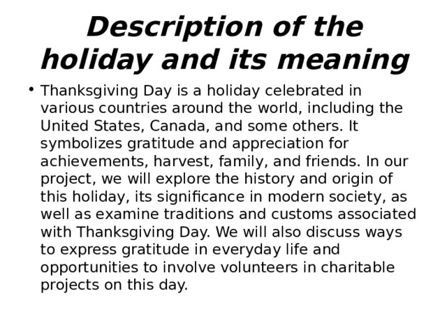 Description of the holiday and its meaning Thanksgiving Day is a holiday celebrated in various countries around the world, including the United States, Canada, and some others. It symbolizes gratitude and appreciation for achievements, harvest, family, and friends. In our project, we will explore the history and origin of this holiday, its significance in modern society, as well as examine traditions and customs associated with Thanksgiving Day. We will also discuss ways to express gratitude in everyday life and opportunities to involve volunteers in charitable projects on this day. 