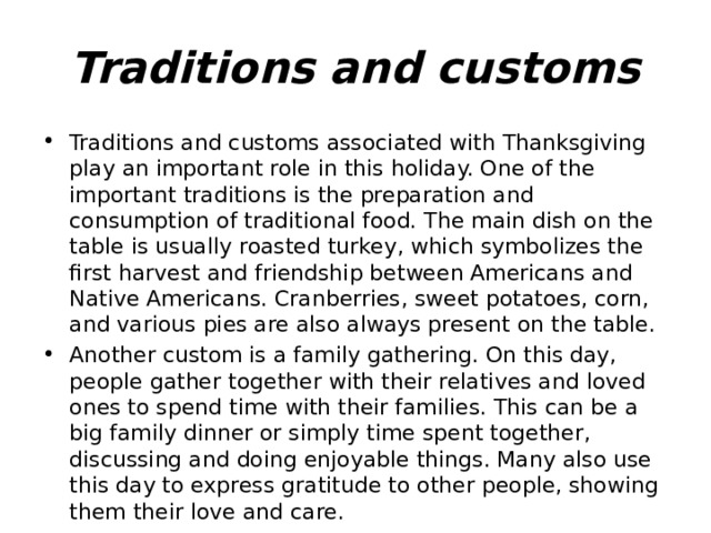Traditions and customs Traditions and customs associated with Thanksgiving play an important role in this holiday. One of the important traditions is the preparation and consumption of traditional food. The main dish on the table is usually roasted turkey, which symbolizes the first harvest and friendship between Americans and Native Americans. Cranberries, sweet potatoes, corn, and various pies are also always present on the table. Another custom is a family gathering. On this day, people gather together with their relatives and loved ones to spend time with their families. This can be a big family dinner or simply time spent together, discussing and doing enjoyable things. Many also use this day to express gratitude to other people, showing them their love and care. 