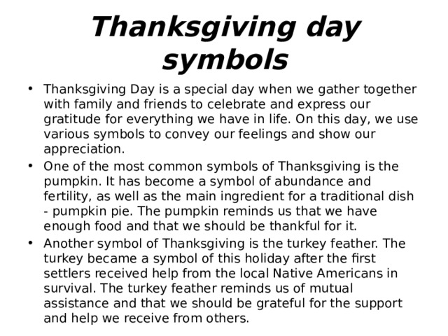 Thanksgiving day symbols Thanksgiving Day is a special day when we gather together with family and friends to celebrate and express our gratitude for everything we have in life. On this day, we use various symbols to convey our feelings and show our appreciation. One of the most common symbols of Thanksgiving is the pumpkin. It has become a symbol of abundance and fertility, as well as the main ingredient for a traditional dish - pumpkin pie. The pumpkin reminds us that we have enough food and that we should be thankful for it. Another symbol of Thanksgiving is the turkey feather. The turkey became a symbol of this holiday after the first settlers received help from the local Native Americans in survival. The turkey feather reminds us of mutual assistance and that we should be grateful for the support and help we receive from others. 