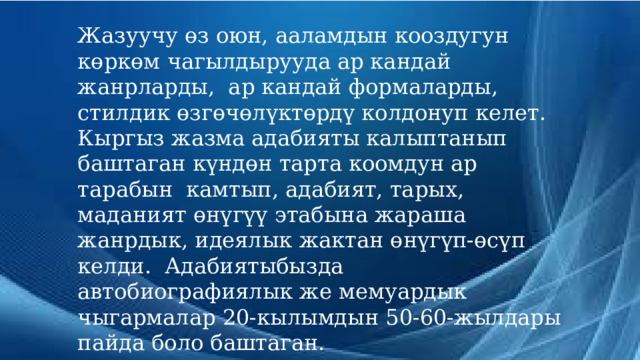 Жазуучу өз оюн, ааламдын кооздугун көркөм чагылдырууда ар кандай жанрларды, ар кандай формаларды, стилдик өзгөчөлүктөрдү колдонуп келет. Кыргыз жазма адабияты калыптанып баштаган күндөн тарта коомдун ар тарабын камтып, адабият, тарых, маданият өнүгүү этабына жараша жанрдык, идеялык жактан өнүгүп-өсүп келди. Адабиятыбызда автобиографиялык же мемуардык чыгармалар 20-кылымдын 50-60-жылдары пайда боло баштаган. 