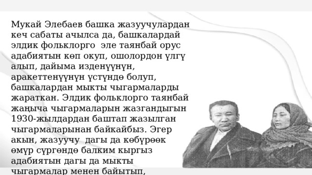 Мукай Элебаев башка жазуучулардан кеч сабаты ачылса да, башкалардай элдик фольклорго эле таянбай орус адабиятын көп окуп, ошолордон үлгү алып, дайыма изденүүнүн, аракеттенүүнүн үстүндө болуп, башкалардан мыкты чыгармаларды жараткан. Элдик фольклорго таянбай жаңыча чыгармаларын жазгандыгын 1930-жылдардан баштап жазылган чыгармаларынан байкайбыз. Эгер акын, жазуучу дагы да көбүрөөк өмүр сүргөндө балким кыргыз адабиятын дагы да мыкты чыгармалар менен байытып, адабиятыбызда не бир шедеврлер жаралмак.   