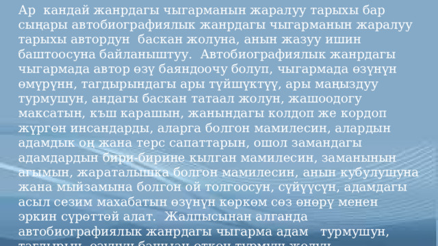 Ар кандай жанрдагы чыгарманын жаралуу тарыхы бар сыңары автобиографиялык жанрдагы чыгарманын жаралуу тарыхы автордун баскан жолуна, анын жазуу ишин баштоосуна байланыштуу. Автобиографиялык жанрдагы чыгармада автор өзү баяндоочу болуп, чыгармада өзүнүн өмүрүнн, тагдырындагы ары түйшүктүү, ары маңыздуу турмушун, андагы баскан татаал жолун, жашоодогу максатын, къш карашын, жанындагы колдоп же кордоп жүргөн инсандарды, аларга болгон мамилесин, алардын адамдык оң жана терс сапаттарын, ошол замандагы адамдардын бири-бирине кылган мамилесин, заманынын агымын, жараталышка болгон мамилесин, анын кубулушуна жана мыйзамына болгон ой толгоосун, сүйүүсүн, адамдагы асыл сезим махабатын өзүнүн көркөм сөз өнөрү менен эркин сүрөттөй алат. Жалпысынан алганда автобиографиялык жанрдагы чыгарма адам турмушун, тагдырын, өзүнүн башыан өткөн турмуш жолун, көкүрөгүндө сакталган жаман жакшы күндөрүн, жакшы же жаман элестер менен сакталган өтмүшүн эскерүү мүнөзүндөгү чыгарма . 