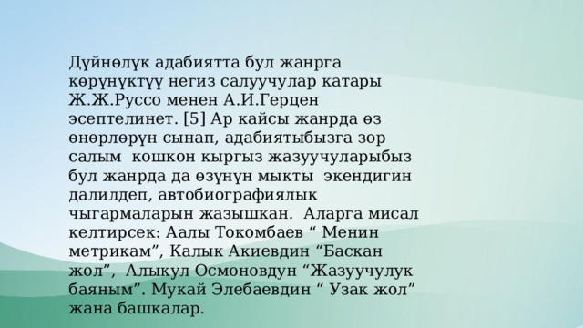 Дүйнөлүк адабиятта бул жанрга көрүнүктүү негиз салуучулар катары Ж.Ж.Руссо менен А.И.Герцен эсептелинет. [5] Ар кайсы жанрда өз өнөрлөрүн сынап, адабиятыбызга зор салым кошкон кыргыз жазуучуларыбыз бул жанрда да өзүнүн мыкты экендигин далилдеп, автобиографиялык чыгармаларын жазышкан. Аларга мисал келтирсек: Аалы Токомбаев “ Менин метрикам”, Калык Акиевдин “Баскан жол”, Алыкул Осмоновдун “Жазуучулук баяным”. Мукай Элебаевдин “ Узак жол” жана башкалар. 