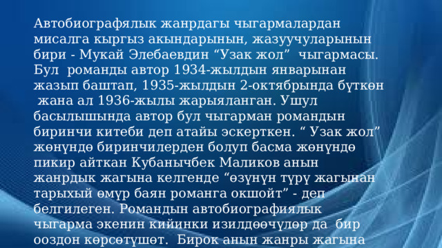 Автобиографялык жанрдагы чыгармалардан мисалга кыргыз акындарынын, жазуучуларынын бири - Мукай Элебаевдин “Узак жол” чыгармасы. Бул романды автор 1934-жылдын январынан жазып баштап, 1935-жылдын 2-октябрында бүткөн жана ал 1936-жылы жарыяланган. Ушул басылышында автор бул чыгарман романдын биринчи китеби деп атайы эскерткен. “ Узак жол” жөнүндө биринчилерден болуп басма жөнүндө пикир айткан Кубанычбек Маликов анын жанрдык жагына келгенде “өзүнүн түрү жагынан тарыхый өмүр баян романга окшойт” - деп белгилеген. Романдын автобиографиялык чыгарма экенин кийинки изилдөөчүлөр да бир ооздон көрсөтүшөт. Бирок анын жанры жагына келгенде бүгүнкү күнгө чейин эки ача пикирде жашап келет.  