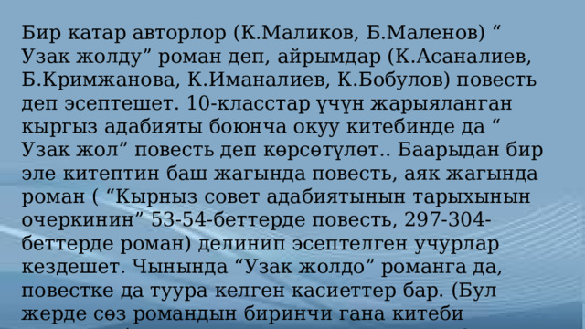 Бир катар авторлор (К.Маликов, Б.Маленов) “ Узак жолду” роман деп, айрымдар (К.Асаналиев, Б.Кримжанова, К.Иманалиев, К.Бобулов) повесть деп эсептешет. 10-класстар үчүн жарыяланган кыргыз адабияты боюнча окуу китебинде да “ Узак жол” повесть деп көрсөтүлөт.. Баарыдан бир эле китептин баш жагында повесть, аяк жагында роман ( “Кырныз совет адабиятынын тарыхынын очеркинин” 53-54-беттерде повесть, 297-304-беттерде роман) делинип эсептелген учурлар кездешет. Чынында “Узак жолдо” романга да, повестке да туура келген касиеттер бар. (Бул жерде сөз романдын биринчи гана китеби жөнүндө болуп жатат, пландаштырылган 2- бөлүмү жазылганда калетсиз “Узак жол” романы болмок. [2.2004. 188-б] 