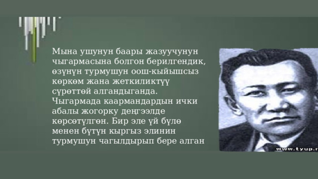 Мына ушунун баары жазуучунун чыгармасына болгон берилгендик, өзүнүн турмушун оош-кыйышсыз көркөм жана жеткиликтүү сүрөттөй алгандыганда. Чыгармада каармандардын ички абалы жогорку деңгээлде көрсөтүлгөн. Бир эле үй бүлө менен бүтүн кыргыз элинин турмушун чагылдырып бере алган 