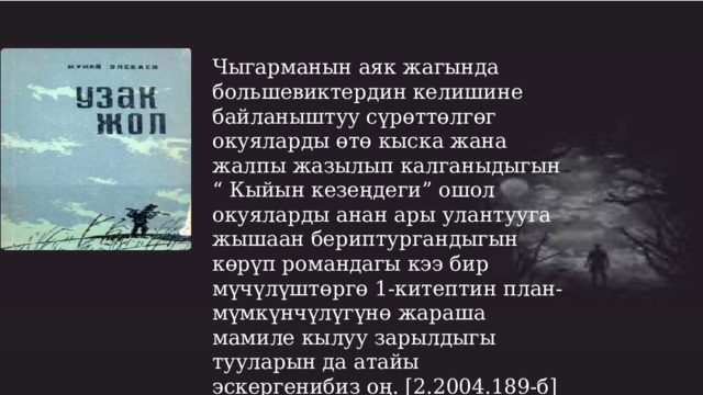 Чыгарманын аяк жагында большевиктердин келишине байланыштуу сүрөттөлгөг окуяларды өтө кыска жана жалпы жазылып калганыдыгын “ Кыйын кезеңдеги” ошол окуяларды анан ары улантууга жышаан бериптургандыгын көрүп романдагы кээ бир мүчүлүштөргө 1-китептин план-мүмкүнчүлүгүнө жараша мамиле кылуу зарылдыгы тууларын да атайы эскергенибиз оң. [2.2004.189-б] 