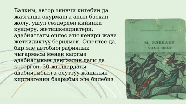 Балким, автор экинчи китебин да жазганда окурманга анын баскан жолу, ушул сөздөрдөн кийинки күндөрү, жетишкендиктери, адабияттагы өчпөс аты кеңири жана жеткиликтүү берилмек. Ошентсе да, бир эле автобиографиялык чыгармасы менен кыргыз адабиятынын деңгээлин дагы да көтөргөн. 30-жылдардагы адабиятыбызга олуттуу жаңылык киргизгенин баарыбыз эле билебиз . 