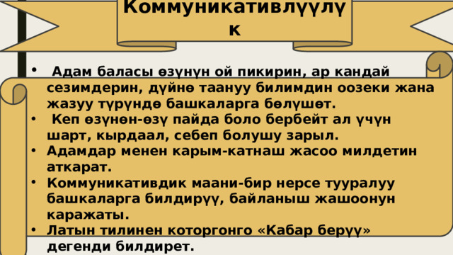 Коммуникативлүүлүк  Адам баласы өзүнүн ой пикирин, ар кандай сезимдерин, дүйнө таануу билимдин оозеки жана жазуу түрүндө башкаларга бөлүшөт.  Кеп өзүнөн-өзү пайда боло бербейт ал үчүн шарт, кырдаал, себеп болушу зарыл. Адамдар менен карым-катнаш жасоо милдетин аткарат. Коммуникативдик маани-бир нерсе тууралуу башкаларга билдирүү, байланыш жашоонун каражаты. Латын тилинен которгонго «Кабар берүү» дегенди билдирет. 