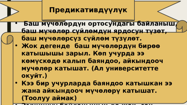 Предикативдүүлүк  Баш мүчөлөрдүн ортосундагы байланыш, баш мүчөлөр сүйлөмдүн ярдосун түзөт, баш мүчөлөрсүз сүйлөм түзүлөт. Жок дегенде баш мүчөлөрдүн бирөө катышышы зарыл. Көп учурда ээ көмүскөдө калып баяндоо, айкындооч мучөлөр катышат. (Ал университетте окуйт.) Кээ бир учурларда баяндоо катышкан ээ жана айкындооч мүчөлөрү катышат. (Тоолуу аймак) Ээрчишүү байланышын да жак, сан түрүндө кездешет. 