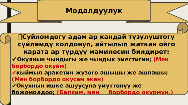 Модалдуулук 🔹️ Сүйлөмдөгү адам ар кандай түзүлүштөгү сүйлөмдү колдонуп, айтылып жаткан ойго карата ар түрдүү мамилесин билдирет: ✔️ Окуянын чындыгы же чындык эместигин; (Мен борбордо окуйм) ✔️ кыймыл аракетин жүзөгө ашышы же ашпашы; (Мен борбордо окусам экен) ✔️ Окуянын ишке ашуусуна үмүттөнүү же божомолдоо; (Балким, мен борбордо окурмун.) 