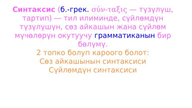Синтаксис  ( б.-грек.   σύν-ταξις  — түзүлүш, тартип) ― тил илиминде, сүйлөмдүн түзүлүшүн, сөз айкашын жана сүйлөм мүчөлөрүн окутуучу  грамматиканын  бир бөлүмү.  2 топко болуп кароого болот:  Сөз айкашынын синтаксиси  Сүйлөмдүн синтаксиси   