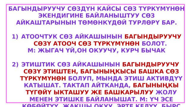 Багындыруучу сөздүн кайсы сөз түркүмүнөн экендигине байланыштуу сөз айкаштарынын төмөнкүдөй турлөрү бар.  Атоочтук сөз айкашынын багындыруучу сөзү атооч сөз түркүмүнөн болот. М: жыгач үй,он окуучу, курч бычак  Этиштик сөз айкашынын багындыруучу сөзү этиштен, багыныңкысы башка сөз түркүмүнөн болуп, мында этиш активдүү катышат. Тактап айтканда, багыныңкы түгөйү ыкташуу же башкарылуу жолу менен этишке байланышат. М: үч эсе көбөйтүү, жакшы окуу, эрте келүү, бырс күлүү 