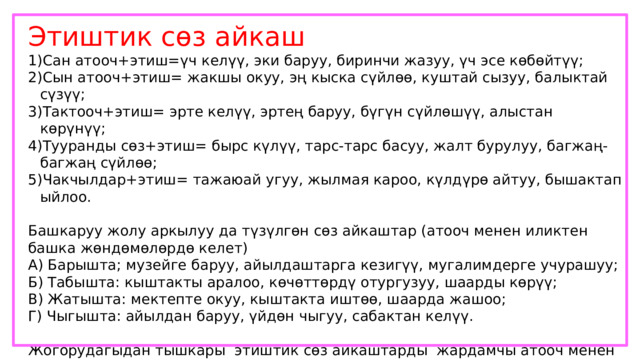 Этиштик сөз айкаш Сан атооч+этиш=үч келүү, эки баруу, биринчи жазуу, үч эсе көбөйтүү; Сын атооч+этиш= жакшы окуу, эң кыска сүйлөө, куштай сызуу, балыктай сүзүү; Тактооч+этиш= эрте келүү, эртең баруу, бүгүн сүйлөшүү, алыстан көрүнүү; Тууранды сөз+этиш= бырс күлүү, тарс-тарс басуу, жалт бурулуу, багжаң-багжаң сүйлөө; Чакчылдар+этиш= тажаюай угуу, жылмая кароо, күлдүрө айтуу, бышактап ыйлоо. Башкаруу жолу аркылуу да түзүлгөн сөз айкаштар (атооч менен иликтен башка жөндөмөлөрдө келет) А) Барышта; музейге баруу, айылдаштарга кезигүү, мугалимдерге учурашуу; Б) Табышта: кыштакты аралоо, көчөттөрдү отургузуу, шаарды көрүү; В) Жатышта: мектепте окуу, кыштакта иштөө, шаарда жашоо; Г) Чыгышта: айылдан баруу, үйдөн чыгуу, сабактан келүү. Жогорудагыдан тышкары этиштик сөз айкаштарды жардамчы атооч менен жандоочтор да уюштурат. Жандооч катышканда, багыныңкы сөздөн кийин келет. Мындай учурда багынңкы сөз жөндөмө мүчөлүү да, жөндөмө мүчөсүз да келе бериши мүмкүн. М: чыгышты карай учуу, чалгы менен чабуу, телефон аркылуу сүйлөшүү, достук үчүн күрөшүү 
