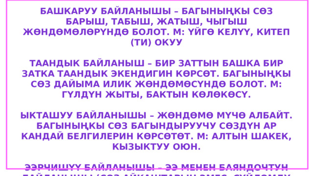 Башкаруу байланышы – багыныңкы сөз барыш, табыш, жатыш, чыгыш жөндөмөлөрүндө болот. М: үйгө келүү, китеп (ти) окуу  Таандык байланыш – бир заттын башка бир затка таандык экендигин көрсөт. Багыныңкы сөз дайыма илик жөндөмөсүндө болот. М: гүлдүн жыты, бактын көлөкөсү.  Ыкташуу байланышы – жөндөмө мүчө албайт. Багыныңкы сөз багындыруучу сөздүн ар кандай белгилерин көрсөтөт. М: алтын шакек, кызыктуу оюн.  Ээрчишүү байланышы – ээ менен баяндочтун байланышы (сөз айкаштарын эмес, сүйлөмдү байланыштырат). Ээ-багындыруучу, баяндооч багыныңкы түгөй болот. М: Ажар келди. Алма бышты. Жылдыз суюлду 