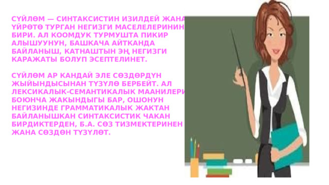 Сүйлөм — синтаксистин изилдей жана үйрөтө турган негизги маселелеринин бири. Ал коомдук турмушта пикир алышуунун, башкача айтканда байланыш, катнаштын эң негизги каражаты болуп эсептелинет.   Сүйлөм ар кандай эле сөздөрдүн жыйындысынан түзүлө бербейт. Ал лексикалык-семантикалык маанилери боюнча жакындыгы бар, ошонун негизинде грамматикалык жактан байланышкан синтаксистик чакан бирдиктерден, б.а. Сөз тизмектеринен жана сөздөн түзүлөт. 