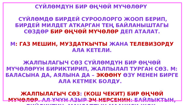 Сүйлөмдүн бир өңчөй мүчөлөрү   сүйлөмдө бирдей суроолорго жооп берип, бирдей милдет аткарган тең байланыштагы сөздөр бир өңчөй мүчөлөр деп аталат.  М : Газ мешин, муздаткычты жана телевизорду ала кетели.  Жалпылагыч сөз сүйлөмдүн бир өңчөй мүчөлөрүн бириктирип, жалпылап турган сөз. М: Баласына да, аялына да – экөөнү өзү менен бирге ала кетмек болду.  Жалпылагыч сөз : (кош чекит) бир өңчөй мүчөлөр . Ал үчүн азыр эч нерсенин : байлыктын, бийликтин, мансаптын мааниси жок. Бир өңчөй мүчөлөр – (сызыкча) жалпылагыч сөз. Ал үчүн азыр байлыктын, бийликтин, мансаптын - эч нерсенин мааниси жок. Гыч  
