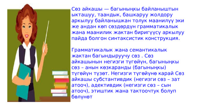 Сөз айкашы — багыныңкы байланыштын ыкташуу, таандык, башкаруу жолдору аркылуу байланышкан толук маанилүү эки же андан көп сөздөрдүн грамматикалык жана маанилик жактан биригүүсү аркылуу пайда болгон синтаксистик конструкция.   Грамматикалык жана семантикалык жактан багындыруучу сөз . Сөз айкашынын негизги түгөйүн, багыныңкы сөз – анын көзкаранды (багыныңкы) түгөйүн түзөт. Негизги түгөйүнө карай Сөз айкашы субстантивдик (негизги сөз – зат атооч), адективдик (негизги сөз – сын атооч), этиштик жана тактоочтук болуп бөлүнөт 