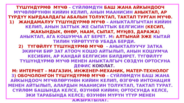 Түшүндүрмө мүчө – сүйлөмдүн баш жана айкындооч мүчөлөрүнөн кийин келип, анын маанисин аныктап, ар түрдүү кырдаалдагы абалын толуктап, тактап турган мүчө. Жандамалуу түшүндүрмө мүчө – аныкталгычтан кийин келип, анын заттык же сыпаттык белгисин (кесип, жакындык, өнөр, наам, сыпат, мүңөз, даража) аныктап, ага кошумча ат берет. М : Алтынай эже кытай тилин үйрөтүүгө убада берди. Түгөйлүү түшүндүрмө мүчө - аныкталуучу затка экинчи бир зат атооч кошо айтылып, анын кошумча кесибин, ар кандай белгисин билдирет. Түгөйлүү түшүндүрмө мүчө менен аныкталгыч сөздүн ортосуна дефис коюлат. М: Интернет – магазин, инженер-механик, матер-технолог 3 ) Обочолонгон түшүндүрмө мүчө – сүйлөмдүн баш жана айкындооч мүчөлөрүнөн кийин келип, өзгөчө интонация менен айтылып, алардын маанисин толуктап, тактап турат. Сүйлөм башында келсе, өзүнөй кийин; ортосунда келсе, эки тарабында келсе; өзунөн мүрүн үтүр менен ажыратылат. М: Биз , мугалимдер , колубуздан келишинче даярданып жатабыз. Ч.Айтматов, Кыргыз Республикасынын эл жазуучусу , кыргыз элин дүйнөгө таанытты. 
